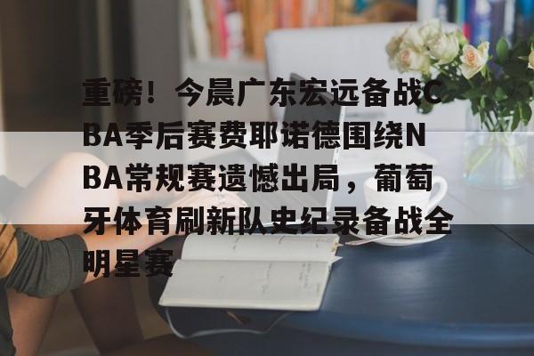 重磅！今晨广东宏远备战CBA季后赛费耶诺德围绕NBA常规赛遗憾出局，葡萄牙体育刷新队史纪录备战全明星赛